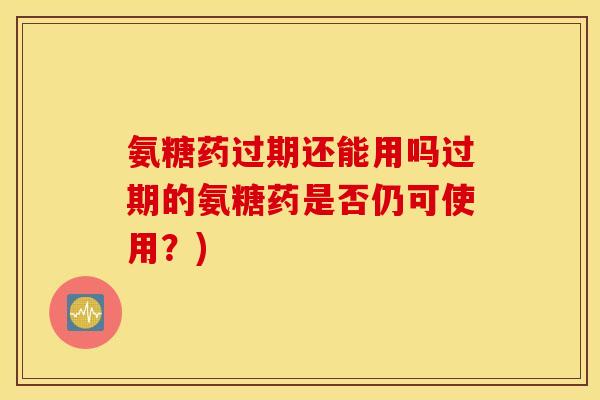 氨糖药过期还能用吗过期的氨糖药是否仍可使用？)