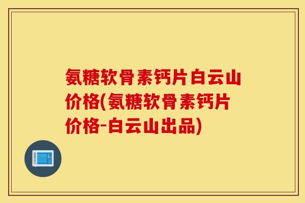 氨糖软骨素钙片白云山价格(氨糖软骨素钙片价格-白云山出品)