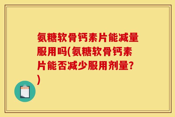 氨糖软骨钙素片能减量服用吗(氨糖软骨钙素片能否减少服用剂量？)