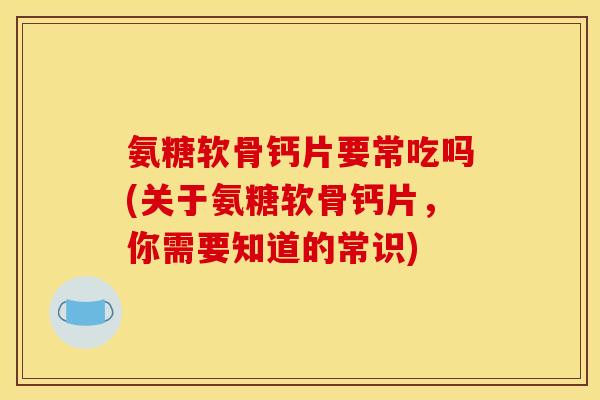 氨糖软骨钙片要常吃吗(关于氨糖软骨钙片，你需要知道的常识)