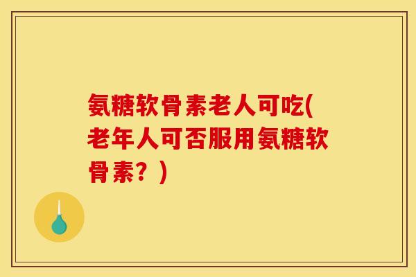 氨糖软骨素老人可吃(老年人可否服用氨糖软骨素？)