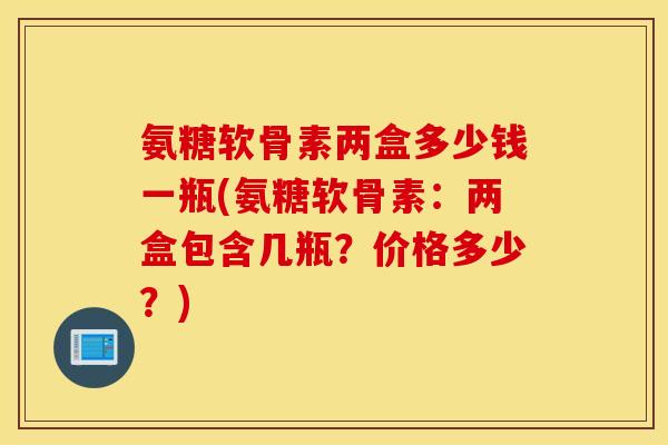 氨糖软骨素两盒多少钱一瓶(氨糖软骨素：两盒包含几瓶？价格多少？)