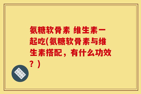 氨糖软骨素 维生素一起吃(氨糖软骨素与维生素搭配，有什么功效？)