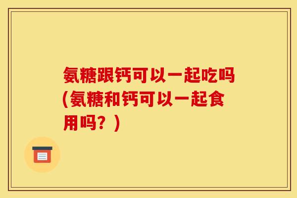 氨糖跟钙可以一起吃吗(氨糖和钙可以一起食用吗?) 氨糖跟钙可以一起吃吗(氨糖和钙可以一起食用吗?)