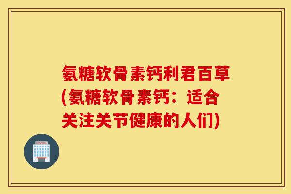 氨糖软骨素钙利君百草(氨糖软骨素钙：适合关注关节健康的人们)