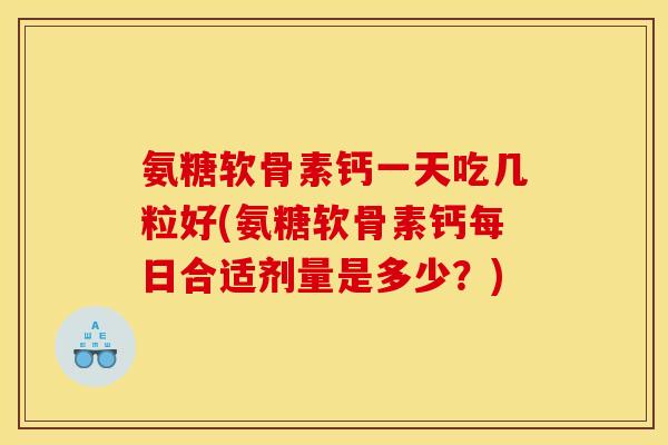 氨糖软骨素钙一天吃几粒好(氨糖软骨素钙每日合适剂量是多少？)