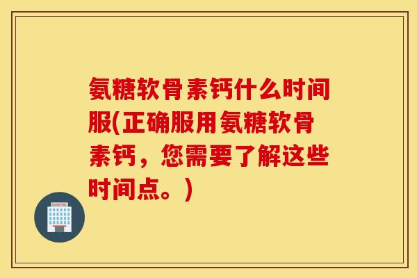 氨糖软骨素钙什么时间服(正确服用氨糖软骨素钙,您需要了解这些时间点。) 氨糖软骨素钙什么时间服(正确服用氨糖软骨素钙,您需要了解这些时间点。)