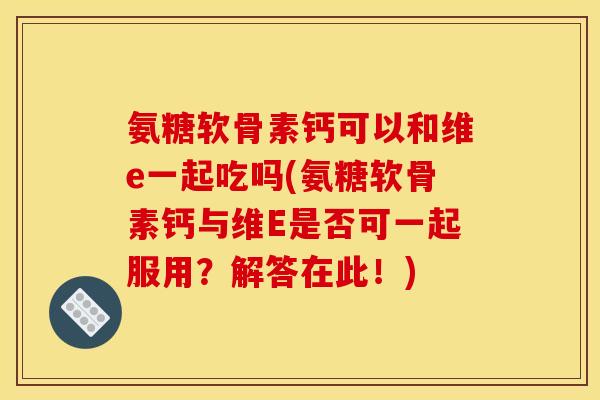 氨糖软骨素钙可以和维e一起吃吗(氨糖软骨素钙与维E是否可一起服用?解答在此!) 氨糖软骨素钙可以和维e一起吃吗(氨糖软骨素钙与维E是否可一起服用?解答在此!)