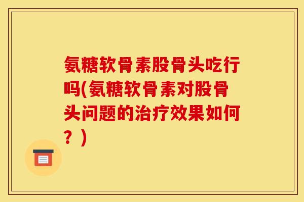 氨糖软骨素股骨头吃行吗(氨糖软骨素对股骨头问题的治疗效果如何？)