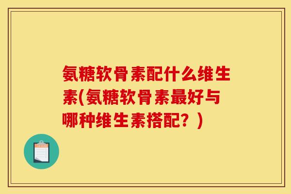 氨糖软骨素配什么维生素(氨糖软骨素最好与哪种维生素搭配？)