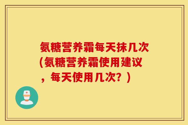 氨糖营养霜每天抹几次(氨糖营养霜使用建议，每天使用几次？)