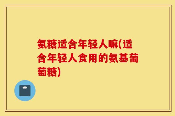 氨糖适合年轻人嘛(适合年轻人食用的氨基葡萄糖) 氨糖适合年轻人嘛(适合年轻人食用的氨基葡萄糖)