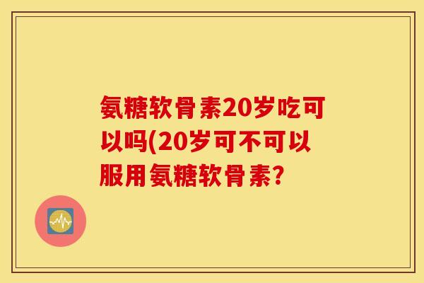 氨糖软骨素20岁吃可以吗(20岁可不可以服用氨糖软骨素？