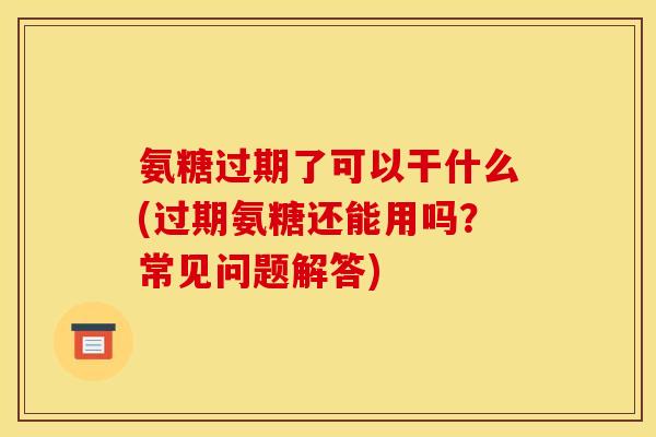 氨糖过期了可以干什么(过期氨糖还能用吗？常见问题解答)