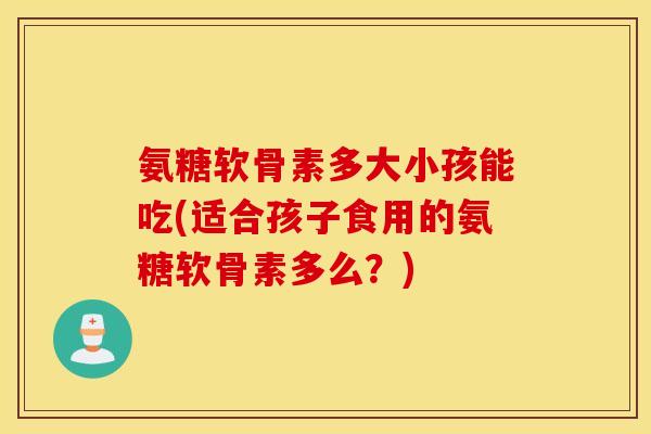 氨糖软骨素多大小孩能吃(适合孩子食用的氨糖软骨素多么?) 氨糖软骨素多大小孩能吃(适合孩子食用的氨糖软骨素多么?)