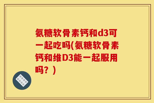氨糖软骨素钙和d3可一起吃吗(氨糖软骨素钙和维D3能一起服用吗？)