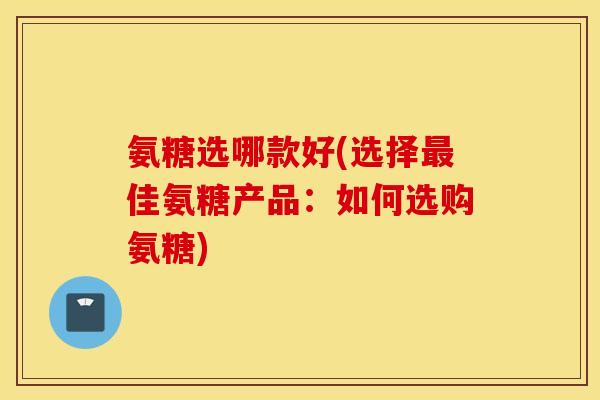 氨糖选哪款好(选择最佳氨糖产品:如何选购氨糖) 氨糖选哪款好(选择最佳氨糖产品:如何选购氨糖)