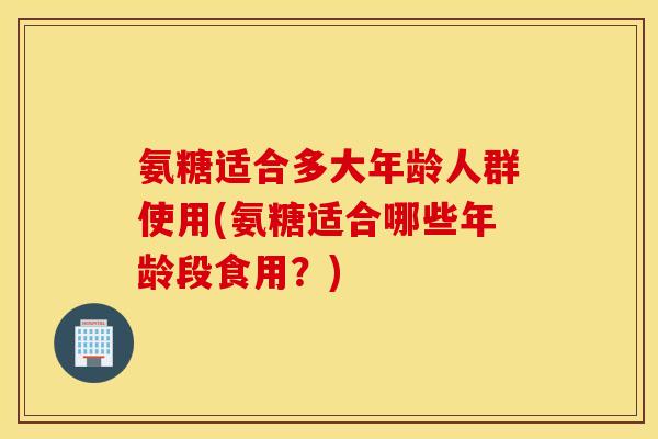 氨糖适合多大年龄人群使用(氨糖适合哪些年龄段食用?) 氨糖适合多大年龄人群使用(氨糖适合哪些年龄段食用?)