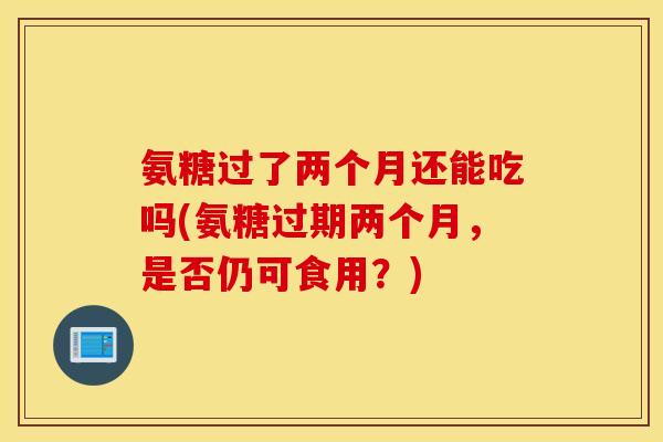 氨糖过了两个月还能吃吗(氨糖过期两个月，是否仍可食用？)