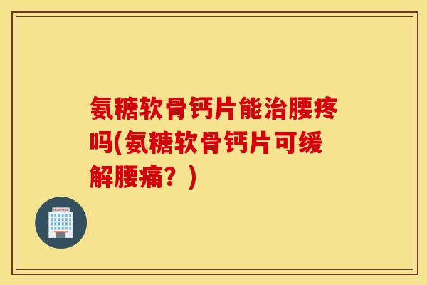 氨糖软骨钙片能治腰疼吗(氨糖软骨钙片可缓解腰痛？)