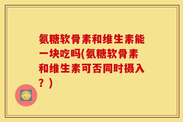 氨糖软骨素和维生素能一块吃吗(氨糖软骨素和维生素可否同时摄入？)