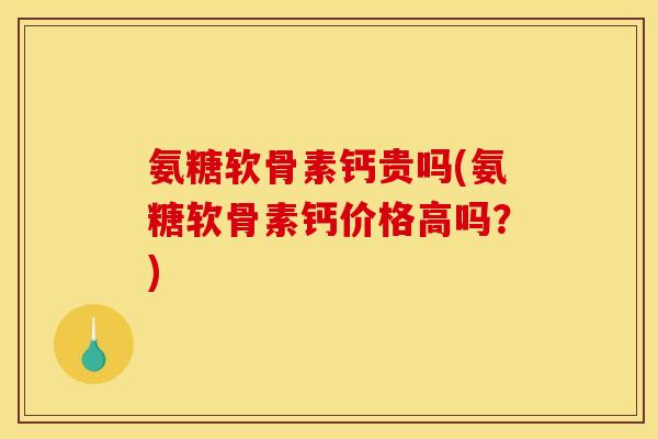 氨糖软骨素钙贵吗(氨糖软骨素钙价格高吗？)