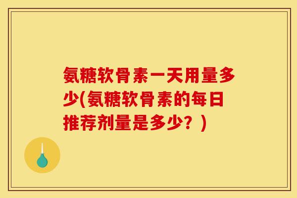 氨糖软骨素一天用量多少(氨糖软骨素的每日推荐剂量是多少？)