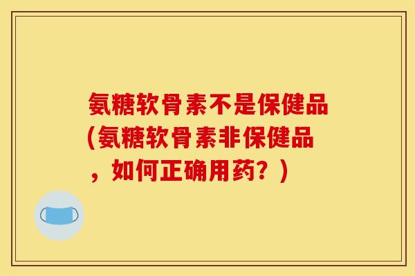 氨糖软骨素不是保健品(氨糖软骨素非保健品，如何正确用药？)