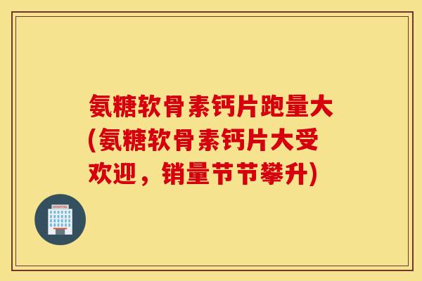 氨糖软骨素钙片跑量大(氨糖软骨素钙片大受欢迎，销量节节攀升)