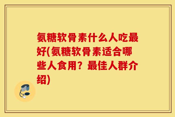 氨糖软骨素什么人吃最好(氨糖软骨素适合哪些人食用？最佳人群介绍)