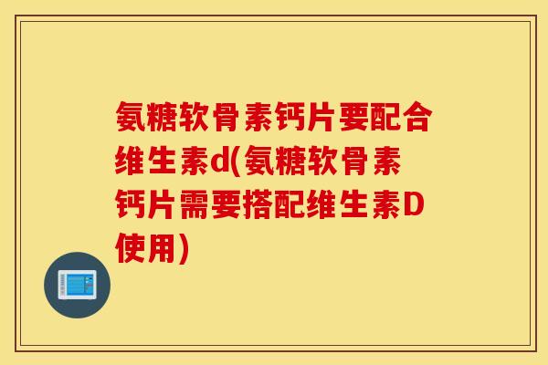 氨糖软骨素钙片要配合维生素d(氨糖软骨素钙片需要搭配维生素D使用)