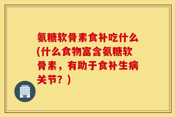 氨糖软骨素食补吃什么(什么食物富含氨糖软骨素，有助于食补生病关节？)