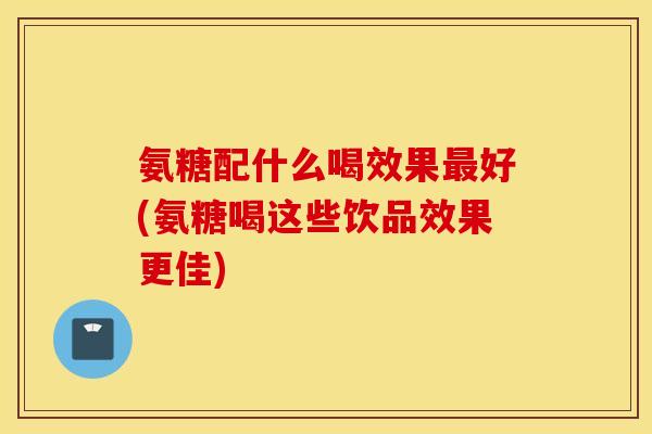 氨糖配什么喝效果最好(氨糖喝这些饮品效果更佳)