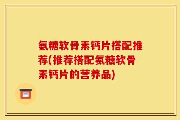 氨糖软骨素钙片搭配推荐(推荐搭配氨糖软骨素钙片的营养品)