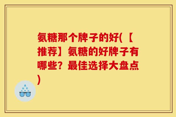 氨糖那个牌子的好(【推荐】氨糖的好牌子有哪些？最佳选择大盘点)