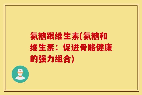 氨糖跟维生素(氨糖和维生素:促进骨骼健康的强力组合) 氨糖跟维生素(氨糖和维生素:促进骨骼健康的强力组合)