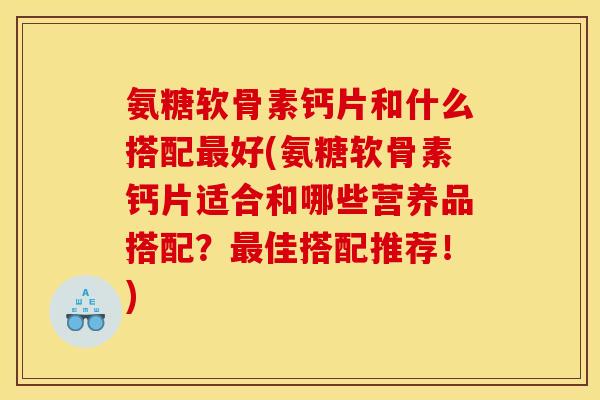 氨糖软骨素钙片和什么搭配最好(氨糖软骨素钙片适合和哪些营养品搭配？最佳搭配推荐！)