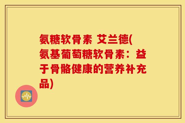氨糖软骨素 艾兰德(氨基葡萄糖软骨素：益于骨骼健康的营养补充品)