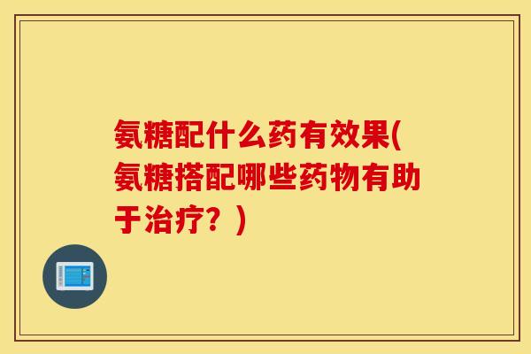 氨糖配什么药有效果(氨糖搭配哪些药物有助于治疗？)