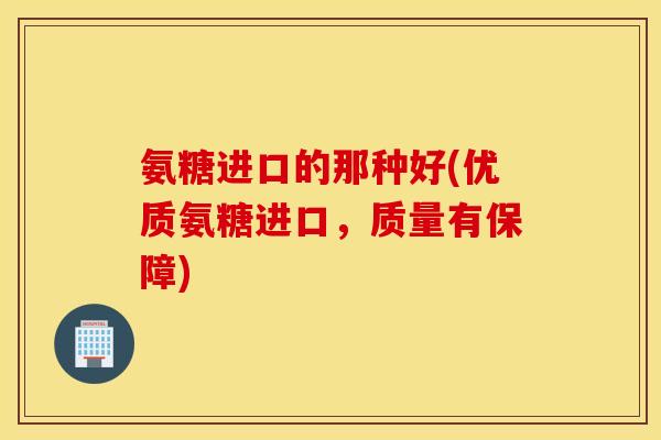 氨糖进口的那种好(优质氨糖进口，质量有保障)