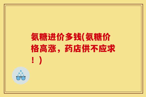 氨糖进价多钱(氨糖价格高涨，药店供不应求！)