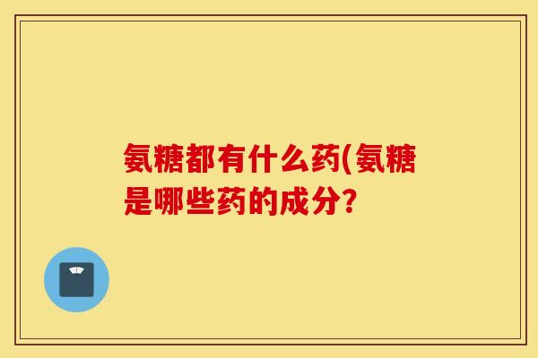 氨糖都有什么药(氨糖是哪些药的成分？