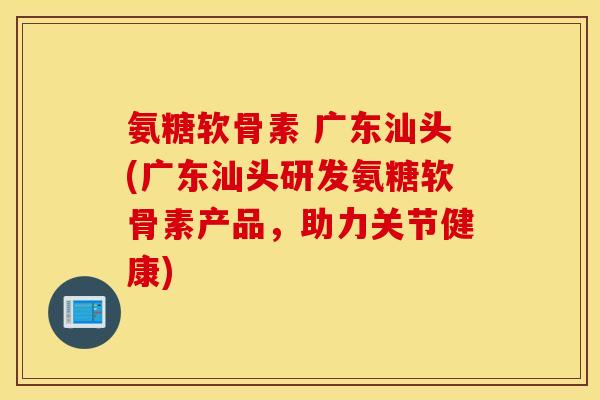 氨糖软骨素 广东汕头(广东汕头研发氨糖软骨素产品，助力关节健康)