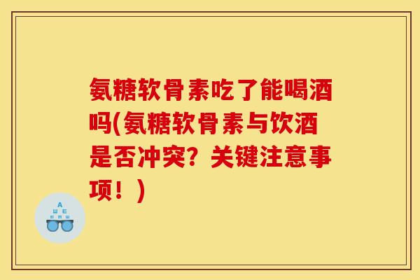 氨糖软骨素吃了能喝酒吗(氨糖软骨素与饮酒是否冲突？关键注意事项！)