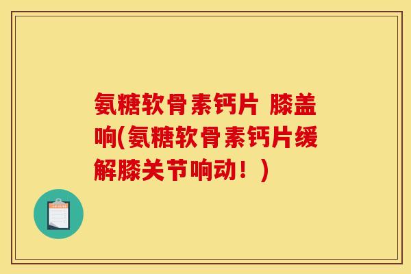 氨糖软骨素钙片 膝盖响(氨糖软骨素钙片缓解膝关节响动！)