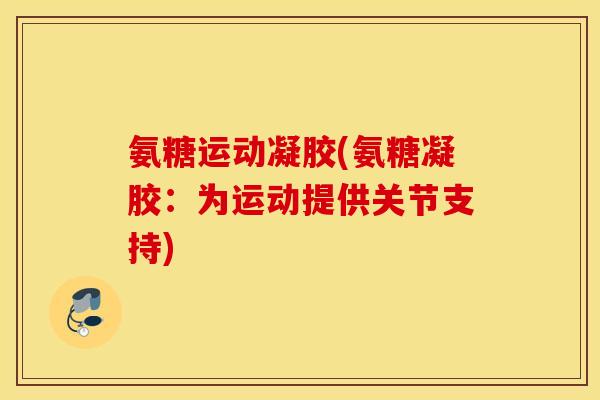 氨糖运动凝胶(氨糖凝胶：为运动提供关节支持)