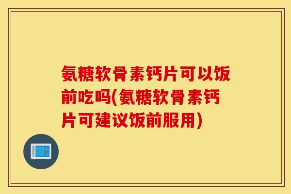 氨糖软骨素钙片可以饭前吃吗(氨糖软骨素钙片可建议饭前服用)