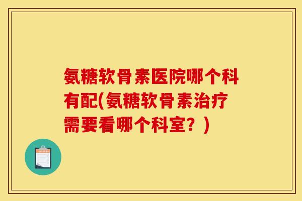 氨糖软骨素医院哪个科有配(氨糖软骨素治疗需要看哪个科室？)