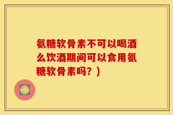 氨糖软骨素不可以喝酒么饮酒期间可以食用氨糖软骨素吗？)