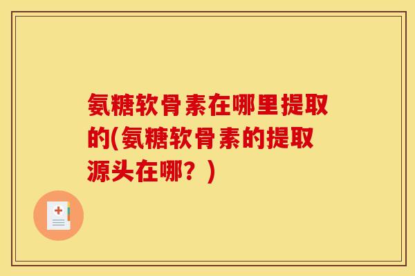 氨糖软骨素在哪里提取的(氨糖软骨素的提取源头在哪？)